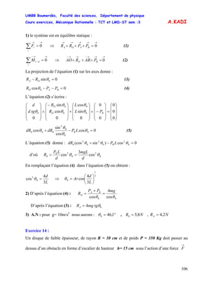 UMBB Boumerdès, Faculté des sciences, Département de physique
Cours exercices, Mécanique Rationnelle : TCT et LMD-ST sem :3
106
A.KADI
1) le système est en équilibre statique :
→→
=∑ 0
i
iF (1)⇒
→→→→→
=+++ 0BAOA PPRR
→→−
=∑ 0/
i
AiM (2)⇒
→→→−→→−
=∧+∧ 0BO PABRAO
La projection de l’équation (1) sur les axes donne :
0sin 0 =− θOA RR (3)
0cos 0 =−− BAO PPR θ (4)
L’équation (2) s’écrira :
⎟
⎟
⎟
⎠
⎞
⎜
⎜
⎜
⎝
⎛
=
⎟
⎟
⎟
⎠
⎞
⎜
⎜
⎜
⎝
⎛
−∧
⎟
⎟
⎟
⎠
⎞
⎜
⎜
⎜
⎝
⎛
+
⎟
⎟
⎟
⎠
⎞
⎜
⎜
⎜
⎝
⎛−
∧
⎟
⎟
⎟
⎠
⎞
⎜
⎜
⎜
⎝
⎛
0
0
0
0
0
0
sin
cos
0
cos
sin
0
0
0
0
0
0 BO
O
PL
L
R
R
tgd
d
θ
θ
θ
θ
θ
0cos
cos
sin
cos 0
0
0
2
000 =−+ θ
θ
θ
θ LPdRdR B (5)
L’équation (5) donne : 0cos)sin(cos 0
2
0
2
0
2
0 =−+ θθθ LPdR B
d’où 0
2
0
2
0 cos
3
cos θθ
d
mgL
d
LP
R B
==
En remplaçant l’équation (4) dans l’équation (5) on obtient :
L
d
3
4
cos 0
3
=θ ⇒
3
1
0
3
4
cos ⎟
⎠
⎞
⎜
⎝
⎛
=
L
d
Arθ
2) D’après l’équation (4) :
00 cos
4
cos θθ
mgPP
R BA
O =
+
=
D’après l’équation (3) : 04 θtgmgRA =
3) A.N : pour g= 10m/s2
nous aurons : °= 1,460θ , NR 8,50 = , NRA 2,4=
Exercice 14 :
Un disque de faible épaisseur, de rayon R = 30 cm et de poids P = 350 Kg doit passer au
dessus d’un obstacle en forme d’escalier de hauteur h= 15 cm sous l’action d’une force
→
F
 