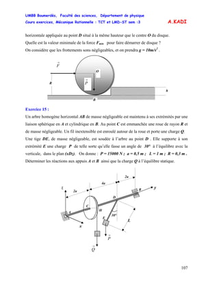 UMBB Boumerdès, Faculté des sciences, Département de physique
Cours exercices, Mécanique Rationnelle : TCT et LMD-ST sem :3
107
A.KADI
horizontale appliquée au point D situé à la même hauteur que le centre O du disque.
Quelle est la valeur minimale de la force Fmin pour faire démarrer de disque ?
On considère que les frottements sons négligeables, et on prendra g = 10m/s2
.
→
F
→
P
O
B
h
R
Exercice 15 :
Un arbre homogène horizontal AB de masse négligeable est maintenu à ses extrémités par une
liaison sphérique en A et cylindrique en B. Au point C est emmanchée une roue de rayon R et
de masse négligeable. Un fil inextensible est enroulé autour de la roue et porte une charge Q.
Une tige DE, de masse négligeable, est soudée à l’arbre au point D . Elle supporte à son
extrémité E une charge P de telle sorte qu’elle fasse un angle de 30° à l’équilibre avec la
verticale, dans le plan (xDz). On donne : P = 15000 N ; a = 0,5 m ; L = 1 m ; R = 0,3 m .
Déterminer les réactions aux appuis A et B ainsi que la charge Q à l’équilibre statique.
→
Q
E
30°
D
A
yz
x
4a
2a
2a
B
→
P
L
C
H
 