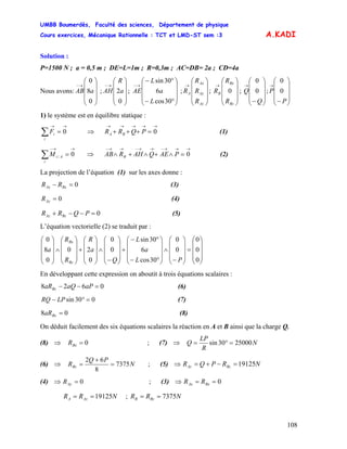 UMBB Boumerdès, Faculté des sciences, Département de physique
Cours exercices, Mécanique Rationnelle : TCT et LMD-ST sem :3
108
A.KADI
Solution :
P=1500 N ; a = 0,5 m ; DE=L=1m ; R=0,3m ; AC=DB= 2a ; CD=4a
Nous avons: ; ; ; ; ; ;
⎟
⎟
⎟
⎠
⎞
⎜
⎜
⎜
⎝
⎛
→−
0
8
0
aAB
⎟
⎟
⎟
⎠
⎞
⎜
⎜
⎜
⎝
⎛
→−
0
2a
R
AH
⎟
⎟
⎟
⎠
⎞
⎜
⎜
⎜
⎝
⎛
°−
°−
→−
30cos
6
30sin
L
a
L
AE
⎟
⎟
⎟
⎠
⎞
⎜
⎜
⎜
⎝
⎛
→
Az
Ay
Ax
A
R
R
R
R
⎟
⎟
⎟
⎠
⎞
⎜
⎜
⎜
⎝
⎛
→
Bz
Bx
B
R
R
R 0
⎟
⎟
⎟
⎠
⎞
⎜
⎜
⎜
⎝
⎛
−
→
Q
Q 0
0
⎟
⎟
⎟
⎠
⎞
⎜
⎜
⎜
⎝
⎛
−
→
P
P 0
0
1) le système est en équilibre statique :
→→
=∑ 0
i
iF (1)⇒
→→→→→
=+++ 0PQRR BA
→→−
=∑ 0/
i
AiM (2)⇒
→→→−→→−→→−
=∧+∧+∧ 0PAEQAHRAB B
La projection de l’équation (1) sur les axes donne :
0=− BxAx RR (3)
0=AyR (4)
0=−−+ PQRR BzAz (5)
L’équation vectorielle (2) se traduit par :
⎟
⎟
⎟
⎠
⎞
⎜
⎜
⎜
⎝
⎛
=
⎟
⎟
⎟
⎠
⎞
⎜
⎜
⎜
⎝
⎛
−
∧
⎟
⎟
⎟
⎠
⎞
⎜
⎜
⎜
⎝
⎛
°−
°−
+
⎟
⎟
⎟
⎠
⎞
⎜
⎜
⎜
⎝
⎛
−
∧
⎟
⎟
⎟
⎠
⎞
⎜
⎜
⎜
⎝
⎛
+
⎟
⎟
⎟
⎠
⎞
⎜
⎜
⎜
⎝
⎛
∧
⎟
⎟
⎟
⎠
⎞
⎜
⎜
⎜
⎝
⎛
0
0
0
0
0
30cos
6
30sin
0
0
0
20
0
8
0
PL
a
L
Q
a
R
R
R
a
Bz
Bx
En développant cette expression on aboutit à trois équations scalaires :
0628 =−− aPaQaRBz (6)
030sin =°− LPRQ (7)
08 =BxaR (8)
On déduit facilement des six équations scalaires la réaction en A et B ainsi que la charge Q.
(8) ; (7) ⇒⇒ 0=BxR N
R
LP
Q 2500030sin =°=
(6) ⇒ N
PQ
RBz 7375
8
62
=
+
= ; (5) ⇒ NRPQR BzAz 19125=−+=
(4) ; (3)⇒ 0=AyR ⇒ 0== BxAx RR
;NRR AzA 19125== NRR BzB 7375==
 