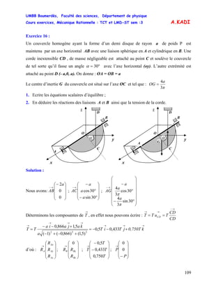 UMBB Boumerdès, Faculté des sciences, Département de physique
Cours exercices, Mécanique Rationnelle : TCT et LMD-ST sem :3
109
A.KADI
Exercice 16 :
Un couvercle homogène ayant la forme d’un demi disque de rayon a de poids P est
maintenu par un axe horizontal AB avec une liaison sphérique en A et cylindrique en B. Une
corde inextensible CD , de masse négligeable est attaché au point C et soulève le couvercle
de tel sorte qu’il fasse un angle °= 30α avec l’axe horizontal (oy). L’autre extrémité est
attaché au point D (- a,0, a). On donne : OA = OB = a
Le centre d’inertie G du couvercle est situé sur l’axe OC et tel que :
π3
4a
OG =
1. Ecrire les équations scalaires d’équilibre ;
2. En déduire les réactions des liaisons A et B ainsi que la tension de la corde.
A
yα
B
C
x
O
z
D
yα
B
C
x
O
z
D
GA
Solution :
Nous avons: ; ;
⎟
⎟
⎟
⎠
⎞
⎜
⎜
⎜
⎝
⎛−
→−
0
0
2a
AB
⎟
⎟
⎟
⎠
⎞
⎜
⎜
⎜
⎝
⎛
°−
°
−
→−
30sin
30cos
a
a
a
AC
⎟
⎟
⎟
⎟
⎟
⎟
⎠
⎞
⎜
⎜
⎜
⎜
⎜
⎜
⎝
⎛
°−
°
−
→−
30sin
3
4
30cos
3
4
π
π
a
a
a
AG
Déterminons les composantes de
→
T , en effet nous pouvons écrire :
CD
CD
TuTT CD
→−
→→
==
→→→
→→→
→
+−−=
+−+−
+−−
= k0,750TjTiT
a
kajaia
TT 433,05,0
)5,1()866,0()1(
5,1866,0
222
d’où : ; ; T ;
⎟
⎟
⎟
⎠
⎞
⎜
⎜
⎜
⎝
⎛
→
Az
Ay
Ax
A
R
R
R
R
⎟
⎟
⎟
⎠
⎞
⎜
⎜
⎜
⎝
⎛
→
Bz
ByB
R
RR
0
⎟
⎟
⎟
⎠
⎞
⎜
⎜
⎜
⎝
⎛
−
−
→
T
T
T
750,0
433,0
5,0
⎟
⎟
⎟
⎠
⎞
⎜
⎜
⎜
⎝
⎛
−
→
P
P 0
0
 