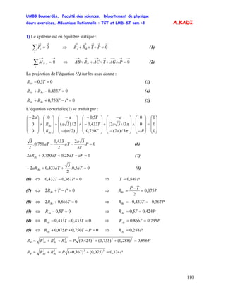 UMBB Boumerdès, Faculté des sciences, Département de physique
Cours exercices, Mécanique Rationnelle : TCT et LMD-ST sem :3
110
A.KADI
1) Le système est en équilibre statique :
(1)
→→
=∑ 0
i
iF ⇒ PTRR BA
→→→→→
=+++ 0
(2)
→→−
=∑ 0/
i
AiM ⇒
→→→−→→−→→−
=∧+∧+∧ 0PAGTACRAB B
La projection de l’équation (1) sur les axes donne :
05,0 =− TRAx (3)
0433,0 =−+ TRR ByAy (4)
0750,0 =−++ PTRR BzAz (5)
L’équation vectorielle (2) se traduit par :
⎟
⎟
⎟
⎠
⎞
⎜
⎜
⎜
⎝
⎛
=
⎟
⎟
⎟
⎠
⎞
⎜
⎜
⎜
⎝
⎛
−
∧
⎟
⎟
⎟
⎠
⎞
⎜
⎜
⎜
⎝
⎛
−
−
+
⎟
⎟
⎟
⎠
⎞
⎜
⎜
⎜
⎝
⎛
−
−
∧
⎟
⎟
⎟
⎠
⎞
⎜
⎜
⎜
⎝
⎛
−
−
+
⎟
⎟
⎟
⎠
⎞
⎜
⎜
⎜
⎝
⎛
∧
⎟
⎟
⎟
⎠
⎞
⎜
⎜
⎜
⎝
⎛−
0
0
0
0
0
3/)2(
3/)32(
750,0
433,0
5,0
)2/(
2/)3(
0
0
0
2
Pa
a
a
T
T
T
a
a
a
R
R
a
Bz
By
π
π
0
3
32
2
433,0
750,0.
2
3
=−− P
a
aTaT
π
(6)
025,0750,02 =−++ aPaTaTaRBz (7)
05,0.
2
3
433,02 =++− aTaTaRBy (8)
(6) ⇔ 0367,0432,0 =− PT ⇒ PT 849,0=
(7) ⇒⇔ 02 =−+ PTRBz P
TP
RBz 075,0
2
=
−
=
(8) ⇔ 0866,02 =+ TRBy ⇒ PTRBy 367,0433,0 −=−=
(3) ⇔ 05,0 =− TRAx ⇒ PTRAx 424,05,0 ==
(4) ⇒⇔ 0433,0433,0 =−− TTRAy PTRAy 735,0866,0 ==
(5) ⇔ 0750,0075,0 =−++ PTPRAz ⇒ PRAz 288,0=
PPRRRR AzAyAxA 896,0)288,0()735,0()424,0( 222222
=++=++=
PPRRR BzByB 374,0)075,0()367,0( 2222
=+−=+=
 