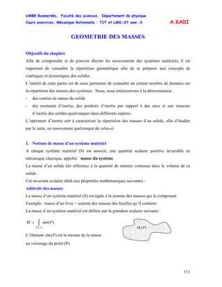 UMBB Boumerdès, Faculté des sciences, Département de physique
Cours exercices, Mécanique Rationnelle : TCT et LMD-ST sem :3
111
A.KADI
GEOMETRIE DES MASSES
Objectifs du chapitre
Afin de comprendre et de pouvoir décrire les mouvements des systèmes matériels, il est
important de connaître la répartition géométrique afin de se préparer aux concepts de
cinétiques et dynamiques des solides.
L’intérêt de cette partie est de nous permettre de connaître un certain nombre de données sur
la répartition des masses des systèmes. Nous, nous intéresserons à la détermination :
- des centres de masse du solide
- des moments d’inertie, des produits d’inertie par rapport à des axes et aux tenseurs
d’inertie des solides quelconques dans différents repères.
L’opérateur d’inertie sert à caractériser la répartition des masses d’un solide, afin d’étudier
par la suite, un mouvement quelconque de celui-ci.
1. Notions de masse d’un système matériel
A chaque système matériel (S) est associé, une quantité scalaire positive invariable en
mécanique classique, appelée : masse du système
La masse d’un solide fait référence à la quantité de matière contenue dans le volume de ce
solide.
Cet invariant scalaire obéit aux propriétés mathématiques suivantes :
Aditivité des masses
La masse d’un système matériel (S) est égale à la somme des masses qui le composent.
Exemple : masse d’un livre = somme des masses des feuilles qu’il contient.
La masse d’un système matériel est définie par la grandeur scalaire suivante :
∫∈
=
)(
)(
SP
PdmM
Mi(P)
L’élément est la mesure de la masse)(Pdm
au voisinage du point (P).
 