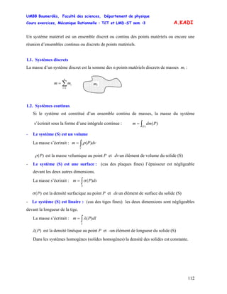 UMBB Boumerdès, Faculté des sciences, Département de physique
Cours exercices, Mécanique Rationnelle : TCT et LMD-ST sem :3
112
A.KADI
Si le système est constitué d’un ensemble continu de masses, la masse du système
s’écrirait sous la forme d’une intégrale continue :
Un système matériel est un ensemble discret ou continu des points matériels ou encore une
réunion d’ensembles continus ou discrets de points matériels.
1.1. Systèmes discrets
La masse d’un système discret est la somme des n points matériels discrets de masses mi :
mi∑=
=
n
i
imm
1
1.2. Systèmes continus
∫=
)(
)(
S
Pdmm
- Le système (S) est un volume
La masse s’écrirait : dvPm
V
)(∫= ρ
)(Pρ est la masse volumique au point P et un élément de volume du solide (S)dv
- Le système (S) est une surface : (cas des plaques fines) l’épaisseur est négligeable
devant les deux autres dimensions.
La masse s’écrirait : dsPm
S
)(∫= σ
)(Pσ est la densité surfacique au point P et un élément de surface du solide (S)ds
- Le système (S) est linaire : (cas des tiges fines) les deux dimensions sont négligeables
devant la longueur de la tige.
La masse s’écrirait : dlPm
L
)(∫= λ
)(Pλ est la densité linéique au point P et -un élément de longueur du solide (S)
Dans les systèmes homogènes (solides homogènes) la densité des solides est constante.
 