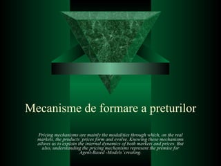 Mecanisme de formare a preturilor Pricing mechanisms are mainly the modalities through which, on the real markets, the products’ prices form and evolve. Knowing these mechanisms allows us to explain the internal dynamics of both markets and prices. But also, understanding the pricing mechanisms represent the premise for Agent-Based -Models’ creating. 