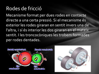 Rodes de fricció
Mecanisme format per dues rodes en contacte
directe a una certa pressió. Si el mecanisme és
exterior les rodes giraran en sentit invers una de
l’altra, i sí és interior les dos giraran en el mateix
sentit. I les troncocòniques les trobem formades
per rodes dentades.

 