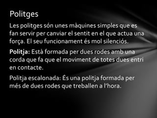 Politges
Les politges són unes màquines simples que es
fan servir per canviar el sentit en el que actua una
força. El seu funcionament és mol silenciós.
Politja: Està formada per dues rodes amb una
corda que fa que el moviment de totes dues entri
en contacte.
Politja escalonada: És una politja formada per
més de dues rodes que treballen a l’hora.

 