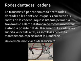 Rodes dentades i cadena
La transmissió per cadena es fa entre rodes
dentades a les dents de les quals s’encaixen els
rodets de la cadena. Aquest sistema permet la
transmissió a llarga distància de forces molt grans
evitant la possibilitat del lliscament. La cadena no
suporta velocitats altes, és sorollosa i necessita
manteniment, especialment la lubrificació.
Un exemple molt clar és de la bicicleta:

 