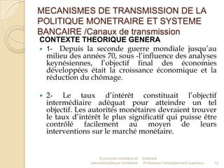 MECANISMES DE TRANSMISSION DE LA
POLITIQUE MONETRAIRE ET SYSTEME
BANCAIRE /Canaux de transmission
CONTEXTE THEORIQUE GENERA
 1- Depuis la seconde guerre mondiale jusqu’au
milieu des années 70, sous -l’influence des analyses
keynésiennes, l’objectif final des économies
développées était la croissance économique et la
réduction du chômage.


2- Le taux d’intérêt constituait l’objectif
intermédiaire adéquat pour atteindre un tel
objectif. Les autorités monétaires devraient trouver
le taux d’intérêt le plus significatif qui puisse être
contrôlé facilement au moyen de leurs
interventions sur le marché monétaire.

Economie monétaire et
bancaire/politique monétaire

Elabbadi
Professeur l'enseignement supérieur

12

 