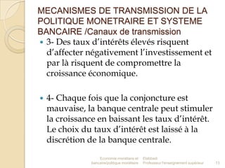 MECANISMES DE TRANSMISSION DE LA
POLITIQUE MONETRAIRE ET SYSTEME
BANCAIRE /Canaux de transmission
 3- Des taux d’intérêts élevés risquent
d’affecter négativement l’investissement et
par là risquent de compromettre la
croissance économique.


4- Chaque fois que la conjoncture est
mauvaise, la banque centrale peut stimuler
la croissance en baissant les taux d’intérêt.
Le choix du taux d’intérêt est laissé à la
discrétion de la banque centrale.
Economie monétaire et
bancaire/politique monétaire

Elabbadi
Professeur l'enseignement supérieur

13

 