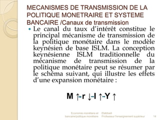 MECANISMES DE TRANSMISSION DE LA
POLITIQUE MONETRAIRE ET SYSTEME
BANCAIRE /Canaux de transmission


Le canal du taux d’intérêt constitue le
principal mécanisme de transmission de
la politique monétaire dans le modèle
keynésien de base ISLM. La conception
keynésienne ISLM traditionnelle du
mécanisme de transmission de la
politique monétaire peut se résumer par
le schéma suivant, qui illustre les effets
d’une expansion monétaire :

M↑r↓I↑Y↑
Economie monétaire et
bancaire/politique monétaire

Elabbadi
Professeur l'enseignement supérieur

14

 