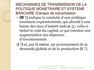 MECANISMES DE TRANSMISSION DE LA
POLITIQUE MONETRAIRE ET SYSTEME
BANCAIRE /Canaux de transmission
 (M ↑) indique la conduite d’une politique
monétaire expansionniste, qui aboutit à une
baisse des taux d’intérêt réels (r ↓) ; celle-ci
réduit le coût du capital, ce qui entraîne une
augmentation des dépenses
d’investissement
(I ↑) et, par là même, un accroissement de la
demande globale et de la production (Y ↑).

Economie monétaire et
bancaire/politique monétaire

Elabbadi
Professeur l'enseignement supérieur

15

 