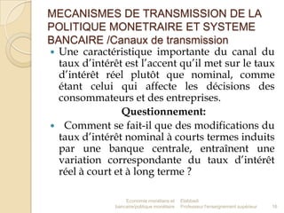 MECANISMES DE TRANSMISSION DE LA
POLITIQUE MONETRAIRE ET SYSTEME
BANCAIRE /Canaux de transmission
 Une caractéristique importante du canal du
taux d’intérêt est l’accent qu’il met sur le taux
d’intérêt réel plutôt que nominal, comme
étant celui qui affecte les décisions des
consommateurs et des entreprises.
Questionnement:
 Comment se fait-il que des modifications du
taux d’intérêt nominal à courts termes induits
par une banque centrale, entraînent une
variation correspondante du taux d’intérêt
réel à court et à long terme ?
Economie monétaire et
bancaire/politique monétaire

Elabbadi
Professeur l'enseignement supérieur

16

 