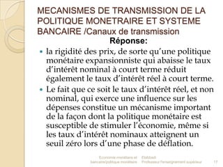 MECANISMES DE TRANSMISSION DE LA
POLITIQUE MONETRAIRE ET SYSTEME
BANCAIRE /Canaux de transmission
Réponse:
 la rigidité des prix, de sorte qu’une politique
monétaire expansionniste qui abaisse le taux
d’intérêt nominal à court terme réduit
également le taux d’intérêt réel à court terme.
 Le fait que ce soit le taux d’intérêt réel, et non
nominal, qui exerce une influence sur les
dépenses constitue un mécanisme important
de la façon dont la politique monétaire est
susceptible de stimuler l’économie, même si
les taux d’intérêt nominaux atteignent un
seuil zéro lors d’une phase de déflation.
Economie monétaire et
bancaire/politique monétaire

Elabbadi
Professeur l'enseignement supérieur

17

 