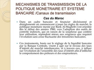 MECANISMES DE TRANSMISSION DE LA
POLITIQUE MONETRAIRE ET SYSTEME
BANCAIRE /Canaux de transmission
Cas du Maroc


Dans un cadre bancaire et financier décloisonné et
déréglementé où commencent à jouer les règles de marché, la
politique monétaire menée par Bank Al-Maghrib s’est orientée
dès le début des années 1980, vers l’adoption des outils de
contrôle indirects, qui en raison de la souplesse que confère
leur utilisation, répondent mieux aux exigences que requiert
l’évolution sans cesse fluctuante des trésoreries bancaires.



Ces instruments, basés sur le réglage de la liquidité bancaire
par la Banque Centrale, visent à agir sur le niveau des taux
d’intérêt du marché interbancaire, et à travers eux, à influer
sur l’évolution de l’ensemble des taux d’intérêt afin d’infléchir
le comportement des prêteurs et des emprunteurs.

Economie monétaire et
bancaire/politique monétaire

Elabbadi
Professeur l'enseignement supérieur

19

 