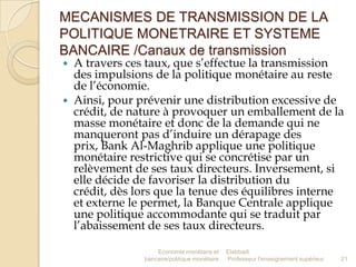 MECANISMES DE TRANSMISSION DE LA
POLITIQUE MONETRAIRE ET SYSTEME
BANCAIRE /Canaux de transmission




A travers ces taux, que s’effectue la transmission
des impulsions de la politique monétaire au reste
de l’économie.
Ainsi, pour prévenir une distribution excessive de
crédit, de nature à provoquer un emballement de la
masse monétaire et donc de la demande qui ne
manqueront pas d’induire un dérapage des
prix, Bank Al-Maghrib applique une politique
monétaire restrictive qui se concrétise par un
relèvement de ses taux directeurs. Inversement, si
elle décide de favoriser la distribution du
crédit, dès lors que la tenue des équilibres interne
et externe le permet, la Banque Centrale applique
une politique accommodante qui se traduit par
l’abaissement de ses taux directeurs.
Economie monétaire et
bancaire/politique monétaire

Elabbadi
Professeur l'enseignement supérieur

21

 
