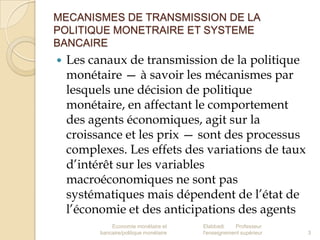 MECANISMES DE TRANSMISSION DE LA
POLITIQUE MONETRAIRE ET SYSTEME
BANCAIRE


Les canaux de transmission de la politique
monétaire — à savoir les mécanismes par
lesquels une décision de politique
monétaire, en affectant le comportement
des agents économiques, agit sur la
croissance et les prix — sont des processus
complexes. Les effets des variations de taux
d’intérêt sur les variables
macroéconomiques ne sont pas
systématiques mais dépendent de l’état de
l’économie et des anticipations des agents
Economie monétaire et
bancaire/politique monétaire

Elabbadi
Professeur
l'enseignement supérieur

3

 