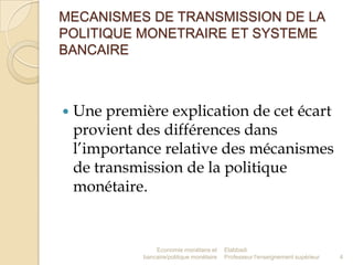 MECANISMES DE TRANSMISSION DE LA
POLITIQUE MONETRAIRE ET SYSTEME
BANCAIRE



Une première explication de cet écart
provient des différences dans
l’importance relative des mécanismes
de transmission de la politique
monétaire.

Economie monétaire et
bancaire/politique monétaire

Elabbadi
Professeur l'enseignement supérieur

4

 