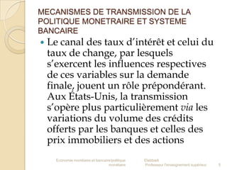 MECANISMES DE TRANSMISSION DE LA
POLITIQUE MONETRAIRE ET SYSTEME
BANCAIRE



Le canal des taux d’intérêt et celui du
taux de change, par lesquels
s’exercent les influences respectives
de ces variables sur la demande
finale, jouent un rôle prépondérant.
Aux États-Unis, la transmission
s’opère plus particulièrement via les
variations du volume des crédits
offerts par les banques et celles des
prix immobiliers et des actions
Economie monétaire et bancaire/politique
monétaire

Elabbadi
Professeur l'enseignement supérieur

5

 