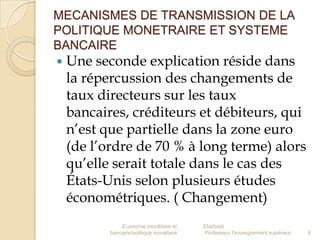 MECANISMES DE TRANSMISSION DE LA
POLITIQUE MONETRAIRE ET SYSTEME
BANCAIRE


Une seconde explication réside dans
la répercussion des changements de
taux directeurs sur les taux
bancaires, créditeurs et débiteurs, qui
n’est que partielle dans la zone euro
(de l’ordre de 70 % à long terme) alors
qu’elle serait totale dans le cas des
États-Unis selon plusieurs études
économétriques. ( Changement)
Economie monétaire et
bancaire/politique monétaire

Elabbadi
Professeur l'enseignement supérieur

6

 