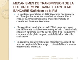 MECANISMES DE TRANSMISSION DE LA
POLITIQUE MONETRAIRE ET SYSTEME
BANCAIRE /Définition de la PM


La politique monétaire se définit comme l’action mise
en place par les autorités monétaires de manière à
réguler l’accroissement de la masse monétaire en
circulation dans une économie.



Elle constitue un des leviers de l’Etat pour intervenir
sur différentes variables économiques afin d’atteindre la
situation optimale décrite par le carré d’or : l’équilibre
commercial, le plein emploi, la stabilité des prix et la
croissance.



En réalité le but des politiques monétaires aujourd’hui
tend surtout à stabiliser les prix et à stabiliser la valeur
externe de la monnaie.

Economie monétaire et
bancaire/politique monétaire

Elabbadi
Professeur l'enseignement supérieur

7

 