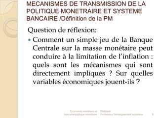 MECANISMES DE TRANSMISSION DE LA
POLITIQUE MONETRAIRE ET SYSTEME
BANCAIRE /Définition de la PM

Question de réflexion:
 Comment un simple jeu de la Banque
Centrale sur la masse monétaire peut
conduire à la limitation de l’inflation :
quels sont les mécanismes qui sont
directement impliqués ? Sur quelles
variables économiques jouent-ils ?

Economie monétaire et
bancaire/politique monétaire

Elabbadi
Professeur l'enseignement supérieur

8

 