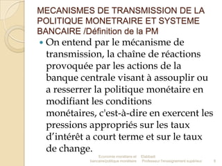 MECANISMES DE TRANSMISSION DE LA
POLITIQUE MONETRAIRE ET SYSTEME
BANCAIRE /Définition de la PM


On entend par le mécanisme de
transmission, la chaîne de réactions
provoquée par les actions de la
banque centrale visant à assouplir ou
a resserrer la politique monétaire en
modifiant les conditions
monétaires, c'est-à-dire en exercent les
pressions appropriés sur les taux
d’intérêt a court terme et sur le taux
de change.
Economie monétaire et
bancaire/politique monétaire

Elabbadi
Professeur l'enseignement supérieur

9

 