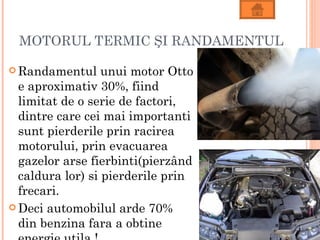 MOTORUL TERMIC ŞI RANDAMENTUL

 Randamentul     unui motor Otto
  e aproximativ 30%, fiind
  limitat de o serie de factori,
  dintre care cei mai importanti
  sunt pierderile prin racirea
  motorului, prin evacuarea
  gazelor arse fierbinti(pierzând
  caldura lor) si pierderile prin
  frecari.
 Deci automobilul arde 70%
  din benzina fara a obtine
 