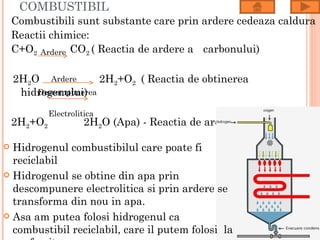 COMBUSTIBIL
    Combustibili sunt substante care prin ardere cedeaza caldura
    Reactii chimice:
    C+O2 Ardere CO2 ( Reactia de ardere a carbonului)

    2H2O Ardere       2H2+O2 ( Reactia de obtinerea
     hidrogenului)
        Descompunerea

             Electrolitica
    2H2+O2             2H2O (Apa) - Reactia de ardere a hidrogenului)

 Hidrogenul combustibilul care poate fi
  reciclabil
 Hidrogenul se obtine din apa prin
  descompunere electrolitica si prin ardere se
  transforma din nou in apa.
 Asa am putea folosi hidrogenul ca
  combustibil reciclabil, care il putem folosi la
 