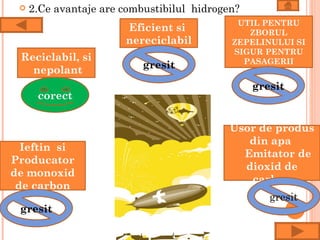    2.Ce avantaje are combustibilul hidrogen?
                                             UTIL PENTRU
                       Eficient si             ZBORUL
                       nereciclabil         ZEPELINULUI SI
                                            SIGUR PENTRU
 Reciclabil, si                               PASAGERII
   nepolant                gresit

                                                 gresit
      corect


                                            Usor de produs
                                               din apa
  Ieftin si
                                              Emitator de
Producator
                                              dioxid de
de monoxid
                                               carbon
 de carbon
                                                    gresit
 gresit
 