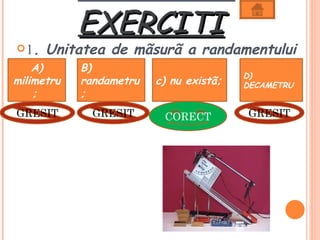 EXERCITI
 1.  Unitatea de mãsurã a randamentului
  este: B)
   A)
                                         D)
milimetru   randametru   c) nu existã;   DECAMETRU
    ;       ;
GRESIT        GRESIT      CORECT         GRESIT
 