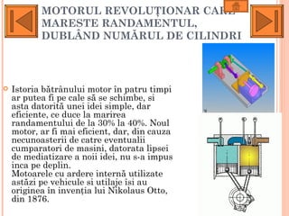 MOTORUL REVOLUŢIONAR CARE
           MARESTE RANDAMENTUL,
           DUBLÂND NUMĂRUL DE CILINDRI



   Istoria bătrânului motor în patru timpi
    ar putea fi pe cale să se schimbe, si
    asta datorită unei idei simple, dar
    eficiente, ce duce la marirea
    randamentului de la 30% la 40%. Noul
    motor, ar fi mai eficient, dar, din cauza
    necunoasterii de catre eventualii
    cumparatori de masini, datorata lipsei
    de mediatizare a noii idei, nu s-a impus
    inca pe deplin.
    Motoarele cu ardere internă utilizate
    astăzi pe vehicule si utilaje îsi au
    originea în invenţia lui Nikolaus Otto,
    din 1876.
 