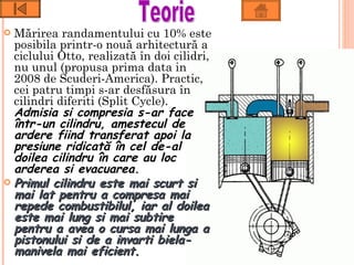  Mărirea randamentului cu 10% este
  posibila printr-o nouă arhitectură a
  ciclului Otto, realizată în doi cilidri,
  nu unul (propusa prima data in
  2008 de Scuderi-America). Practic,
  cei patru timpi s-ar desfăsura în
  cilindri diferiti (Split Cycle).
  Admisia si compresia s-ar face
  într-un cilindru, amestecul de
  ardere fiind transferat apoi la
  presiune ridicată în cel de-al
  doilea cilindru în care au loc
  arderea si evacuarea.
 Primul cilindru este mai scurt si
  mai lat pentru a compresa mai
  repede combustibilul, iar al doilea
  este mai lung si mai subtire
  pentru a avea o cursa mai lunga a
  pistonului si de a invarti biela-
  manivela mai eficient.
 