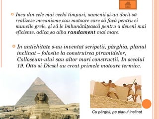    Inca din cele mai vechi timpuri, oamenii şi-au dorit sã
    realizeze mecanisme sau motoare care sã facã pentru ei
    muncile grele, şi sã le îmbunãtãţeascã pentru a deveni mai
    eficiente, adica sa aiba randament mai mare.

   In antichitate s-au inventat scripetii, pârghia, planul
    inclinat – folosite la construirea piramidelor,
    Colloseum-ului sau altor mari constructii. In secolul
    19, Otto si Diesel au creat primele motoare termice.




                                     Cu pârghii, pe planul inclinat
 