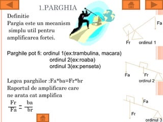 1.PARGHIA
Definitie
Pargia este un mecanism
 simplu util pentru
amplificarea fortei.

Parghile pot fi: ordinul 1(ex:trambulina, macara)
                    ordinul 2(ex:roaba)
                    ordinul 3(ex:penseta)

Legea parghilor :Fa*ba=Fr*br                        ordinul 2
Raportul de amplificare care
ne arata cat amplifica
 Fr     ba
 Fa     br
 
