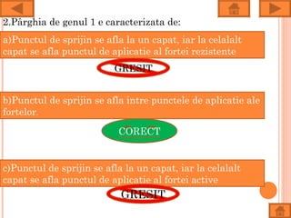 2.Pârghia de genul 1 e caracterizata de:
a)Punctul de sprijin se afla la un capat, iar la celalalt
capat se afla punctul de aplicatie al fortei rezistente
                          GRESIT


b)Punctul de sprijin se afla intre punctele de aplicatie ale
fortelor.

                           CORECT


c)Punctul de sprijin se afla la un capat, iar la celalalt
capat se afla punctul de aplicatie al fortei active
                            GRESIT
 