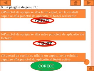 3. La pârghia de genul 2 :
a)Punctul de sprijin se afla la un capat, iar la celalalt
capat se afla punctul de aplicatie al fortei rezistente
                         GRESIT


b)Punctul de sprijin se afla intre punctele de aplicatie ale
fortelor.
                           GRESIT


c)Punctul de sprijin se afla la un capat, iar la celalalt
capat se afla punctul de aplicatie al fortei active

                             CORECT
 