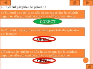 4. In cazul pârghiei de genul 3 :
a) Punctul de sprijin se afla la un capat, iar la celalalt
capat se afla punctul de aplicatie al fortei rezistente
                             CORECT

b) Punctul de sprijin se afla intre punctele de aplicatie
ale fortelor.
                           GRESIT


c)Punctul de sprijin se afla la un capat, iar la celalalt
capat se afla punctul de aplicatie al fortei active
                           GRESIT
 