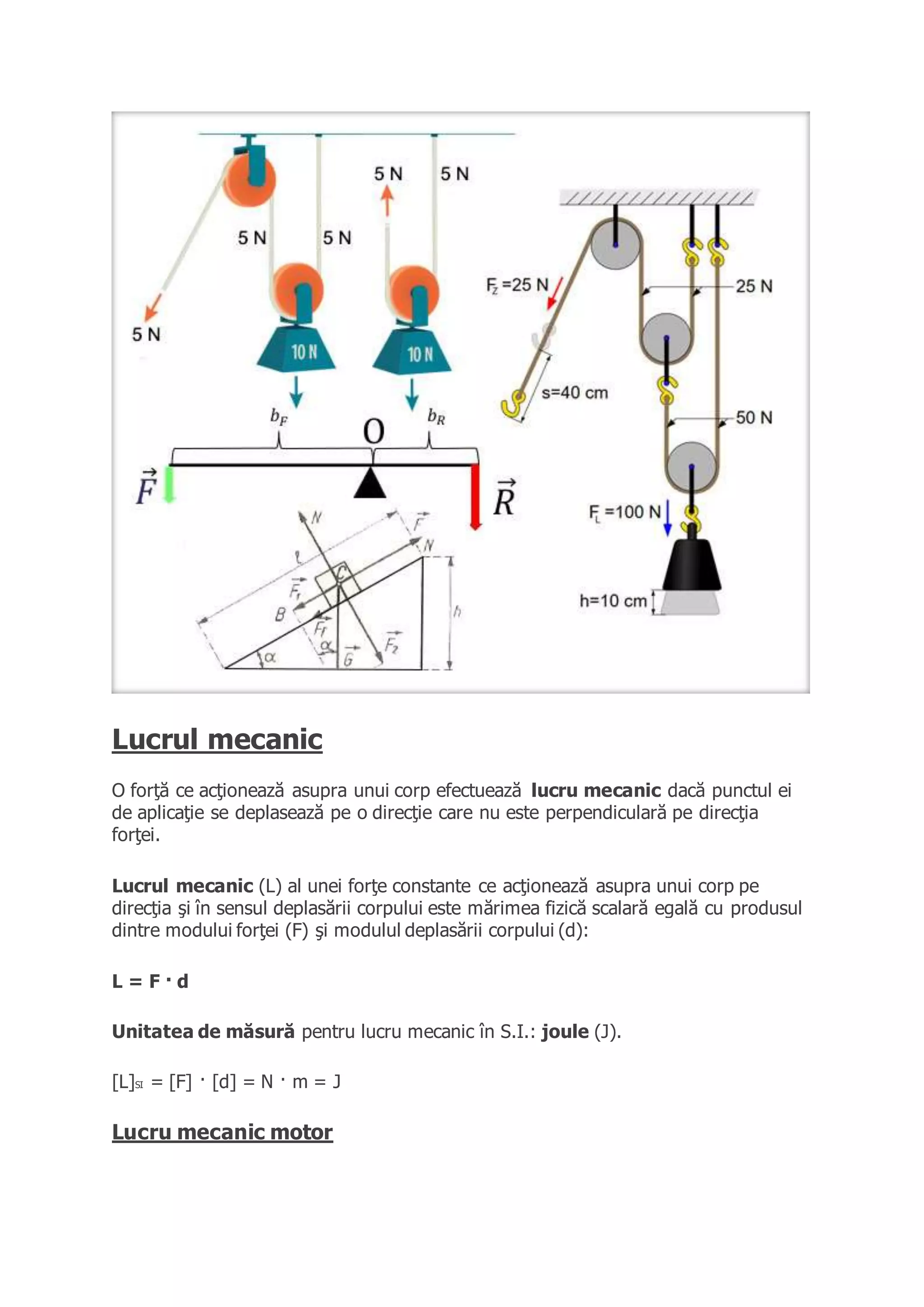 Lucrul mecanic
O forţă ce acţionează asupra unui corp efectuează lucru mecanic dacă punctul ei
de aplicaţie se deplasează pe o direcţie care nu este perpendiculară pe direcţia
forţei.
Lucrul mecanic (L) al unei forţe constante ce acţionează asupra unui corp pe
direcţia şi în sensul deplasării corpului este mărimea fizică scalară egală cu produsul
dintre modului forţei (F) şi modulul deplasării corpului (d):
L = F · d
Unitatea de măsură pentru lucru mecanic în S.I.: joule (J).
[L]SI = [F] · [d] = N · m = J
Lucru mecanic motor
 