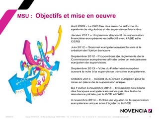 29/09/2014 Groupe NOVENCIA - 25 Rue de Maubeuge 75009 PARIS - Tél. : 01 44 63 53 13 - Fax : 01 44 63 53 14 - www.novencia.com - contact@novencia.com 12 
MSU : Objectifs et mise en oeuvre 
Avril 2009 - Le G20 fixe des axes de réforme du 
système de régulation et de supervision financière. 
Janvier 2011 – Un premier dispositif de supervision 
financière européenne est effectif avec l’ABE et le 
CERS 
Juin 2012 – Sommet européen ouvrant la voie à la 
création de l’Union bancaire 
Septembre 2012 - Propositions de règlements de la 
Commission européenne afin de créer un mécanisme 
européen de supervision. 
Septembre 2013 – Vote du Parlement européen 
ouvrant la voie à la supervision bancaire européenne. 
Octobre 2013 – Accord du Conseil européen pour la 
mise en place de la supervision unique. 
De Février à novembre 2014 – Evaluation des bilans 
des banques européennes suivie par des tests de 
résistance pilotés par la BCE et l’ABE 
4 novembre 2014 – Entrée en vigueur de la supervision 
européenne unique sous l’égide de la BCE 
 