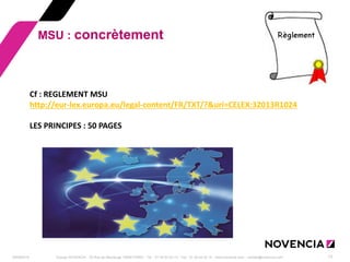 29/09/2014 
Groupe NOVENCIA - 25 Rue de Maubeuge 75009 PARIS - Tél. : 01 44 63 53 13 - Fax : 01 44 63 53 14 - www.novencia.com - contact@novencia.com 
13 
MSU : concrètement 
Cf : REGLEMENT MSU http://eur-lex.europa.eu/legal-content/FR/TXT/?&uri=CELEX:32013R1024 LES PRINCIPES : 50 PAGES  