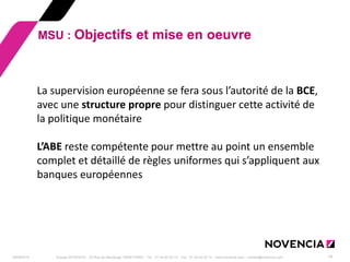 29/09/2014 
Groupe NOVENCIA - 25 Rue de Maubeuge 75009 PARIS - Tél. : 01 44 63 53 13 - Fax : 01 44 63 53 14 - www.novencia.com - contact@novencia.com 
14 
MSU : Objectifs et mise en oeuvre 
La supervision européenne se fera sous l’autorité de la BCE, avec une structure propre pour distinguer cette activité de la politique monétaire L’ABE reste compétente pour mettre au point un ensemble complet et détaillé de règles uniformes qui s’appliquent aux banques européennes  