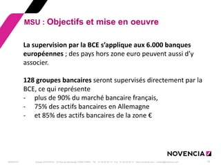 29/09/2014 
Groupe NOVENCIA - 25 Rue de Maubeuge 75009 PARIS - Tél. : 01 44 63 53 13 - Fax : 01 44 63 53 14 - www.novencia.com - contact@novencia.com 
15 
MSU : Objectifs et mise en oeuvre 
La supervision par la BCE s’applique aux 6.000 banques européennes ; des pays hors zone euro peuvent aussi d’y associer. 128 groupes bancaires seront supervisés directement par la BCE, ce qui représente 
-plus de 90% du marché bancaire français, 
-75% des actifs bancaires en Allemagne 
-et 85% des actifs bancaires de la zone €  