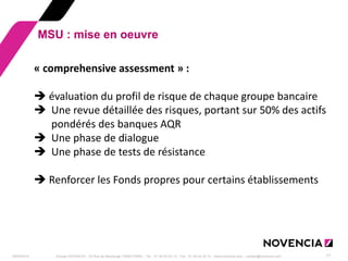 29/09/2014 
Groupe NOVENCIA - 25 Rue de Maubeuge 75009 PARIS - Tél. : 01 44 63 53 13 - Fax : 01 44 63 53 14 - www.novencia.com - contact@novencia.com 
17 
MSU : mise en oeuvre 
« comprehensive assessment » :  évaluation du profil de risque de chaque groupe bancaire 
Une revue détaillée des risques, portant sur 50% des actifs pondérés des banques AQR 
Une phase de dialogue 
Une phase de tests de résistance  Renforcer les Fonds propres pour certains établissements  