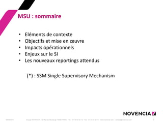 29/09/2014 
Groupe NOVENCIA - 25 Rue de Maubeuge 75009 PARIS - Tél. : 01 44 63 53 13 - Fax : 01 44 63 53 14 - www.novencia.com - contact@novencia.com 
2 
MSU : sommaire 
•Eléments de contexte 
•Objectifs et mise en oeuvre 
•Impacts opérationnels 
•Enjeux sur le SI 
•Les nouveaux reportings attendus (*) : SSM Single Supervisory Mechanism  