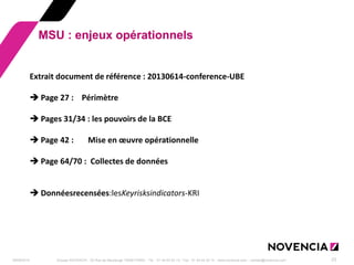 29/09/2014 
Groupe NOVENCIA - 25 Rue de Maubeuge 75009 PARIS - Tél. : 01 44 63 53 13 - Fax : 01 44 63 53 14 - www.novencia.com - contact@novencia.com 
23 
MSU : enjeux opérationnels 
Extrait document de référence : 20130614-conference-UBE 
Page 27 : Périmètre 
Pages 31/34 : les pouvoirs de la BCE 
Page 42 : Mise en oeuvre opérationnelle 
Page 64/70 : Collectes de données 
Donnéesrecensées:lesKeyrisksindicators-KRI  