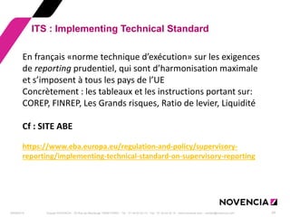 29/09/2014 
Groupe NOVENCIA - 25 Rue de Maubeuge 75009 PARIS - Tél. : 01 44 63 53 13 - Fax : 01 44 63 53 14 - www.novencia.com - contact@novencia.com 
24 
ITS : Implementing Technical Standard 
En français «norme technique d’exécution» sur les exigences de reporting prudentiel, qui sont d’harmonisation maximale et s’imposent à tous les pays de l’UE Concrètement : les tableaux et les instructions portant sur: COREP, FINREP, Les Grands risques, Ratio de levier, Liquidité Cf : SITE ABE https://www.eba.europa.eu/regulation-and-policy/supervisory- reporting/implementing-technical-standard-on-supervisory-reporting  