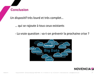 29/09/2014 
Groupe NOVENCIA - 25 Rue de Maubeuge 75009 PARIS - Tél. : 01 44 63 53 13 - Fax : 01 44 63 53 14 - www.novencia.com - contact@novencia.com 
27 
Conclusion 
Un dispositif très lourd et très complet… … qui se rajoute à tous ceux existants - La vraie question : va-t-on prévenir la prochaine crise ? 