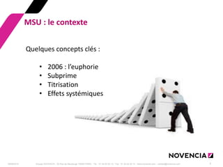 29/09/2014 
Groupe NOVENCIA - 25 Rue de Maubeuge 75009 PARIS - Tél. : 01 44 63 53 13 - Fax : 01 44 63 53 14 - www.novencia.com - contact@novencia.com 
3 
MSU : le contexte 
Quelques concepts clés : 
•2006 : l’euphorie 
•Subprime 
•Titrisation 
•Effets systémiques  