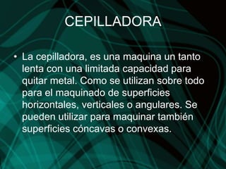 CEPILLADORA
• La cepilladora, es una maquina un tanto
lenta con una limitada capacidad para
quitar metal. Como se utilizan sobre todo
para el maquinado de superficies
horizontales, verticales o angulares. Se
pueden utilizar para maquinar también
superficies cóncavas o convexas.
 