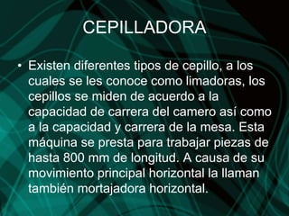 CEPILLADORA
• Existen diferentes tipos de cepillo, a los
cuales se les conoce como limadoras, los
cepillos se miden de acuerdo a la
capacidad de carrera del camero así como
a la capacidad y carrera de la mesa. Esta
máquina se presta para trabajar piezas de
hasta 800 mm de longitud. A causa de su
movimiento principal horizontal la llaman
también mortajadora horizontal.
 